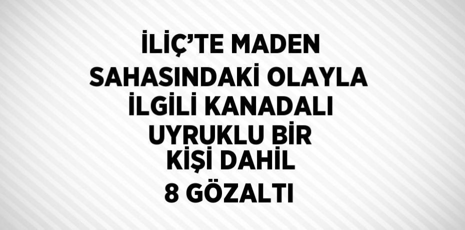 İLİÇ’TE MADEN SAHASINDAKİ OLAYLA İLGİLİ KANADALI UYRUKLU BİR KİŞİ DAHİL 8 GÖZALTI