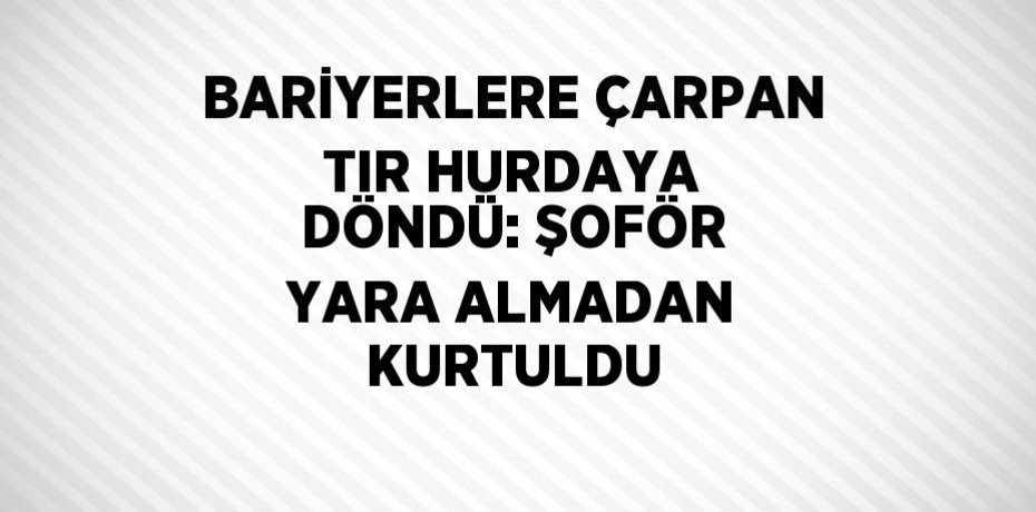 BARİYERLERE ÇARPAN TIR HURDAYA DÖNDÜ: ŞOFÖR YARA ALMADAN KURTULDU