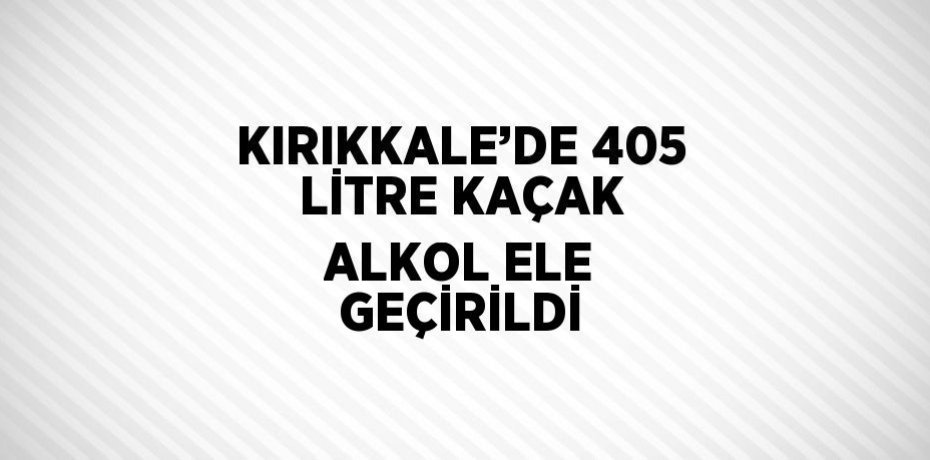KIRIKKALE’DE 405 LİTRE KAÇAK ALKOL ELE GEÇİRİLDİ