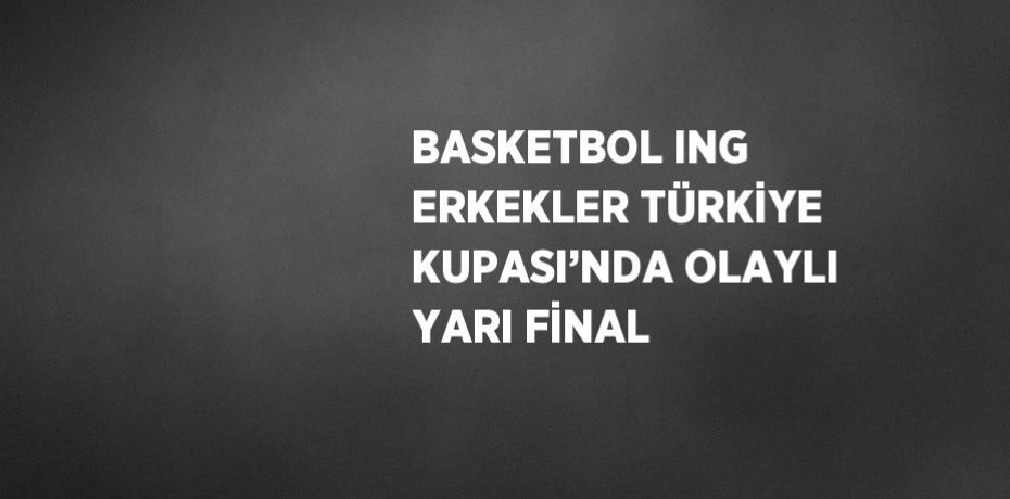 BASKETBOL ING ERKEKLER TÜRKİYE KUPASI’NDA OLAYLI YARI FİNAL