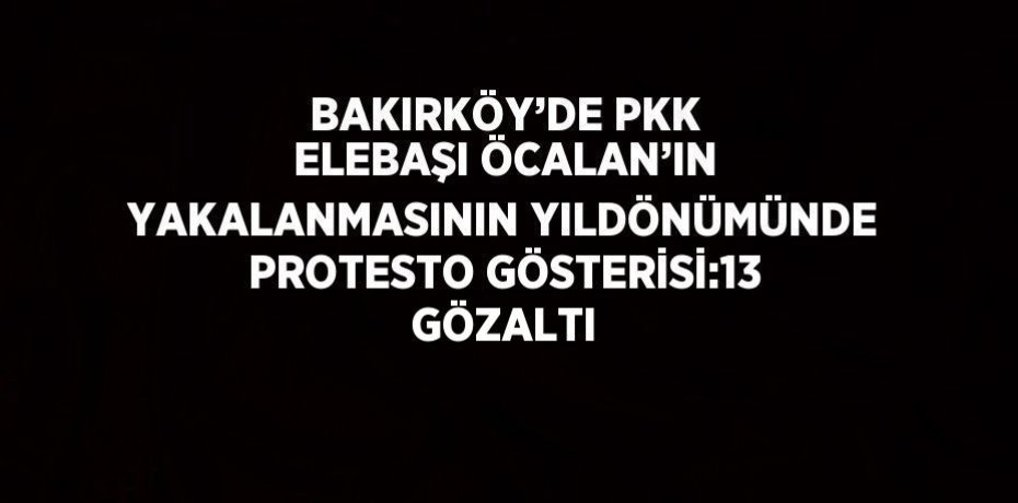 BAKIRKÖY’DE PKK ELEBAŞI ÖCALAN’IN YAKALANMASININ YILDÖNÜMÜNDE PROTESTO GÖSTERİSİ:13 GÖZALTI