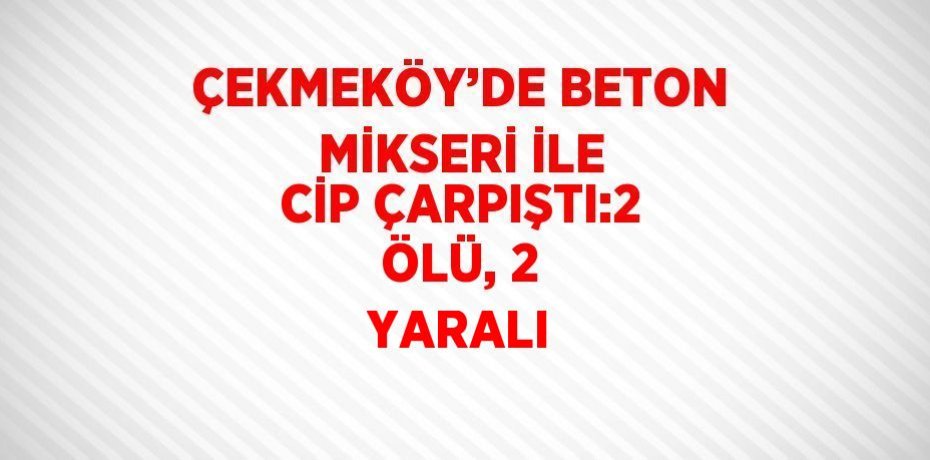 ÇEKMEKÖY’DE BETON MİKSERİ İLE CİP ÇARPIŞTI:2 ÖLÜ, 2 YARALI
