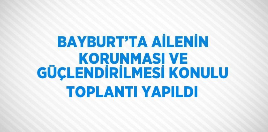 BAYBURT’TA AİLENİN KORUNMASI VE GÜÇLENDİRİLMESİ KONULU TOPLANTI YAPILDI