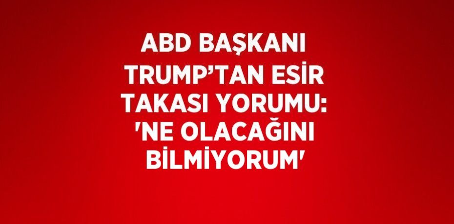ABD BAŞKANI TRUMP’TAN ESİR TAKASI YORUMU: 'NE OLACAĞINI BİLMİYORUM'