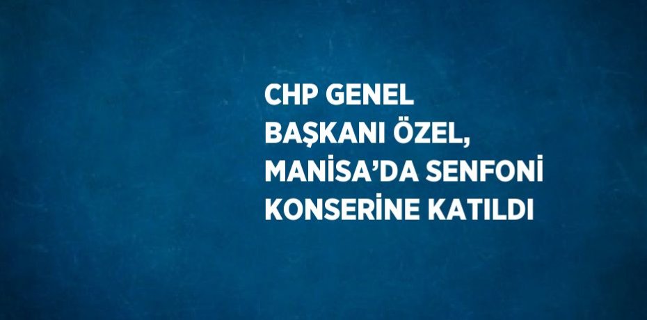 CHP GENEL BAŞKANI ÖZEL, MANİSA’DA SENFONİ KONSERİNE KATILDI