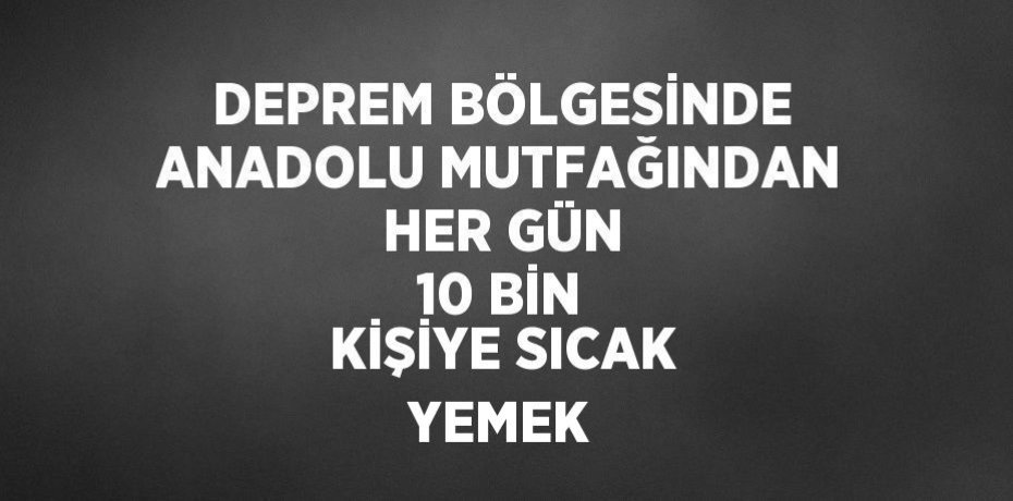 DEPREM BÖLGESİNDE ANADOLU MUTFAĞINDAN HER GÜN 10 BİN KİŞİYE SICAK YEMEK