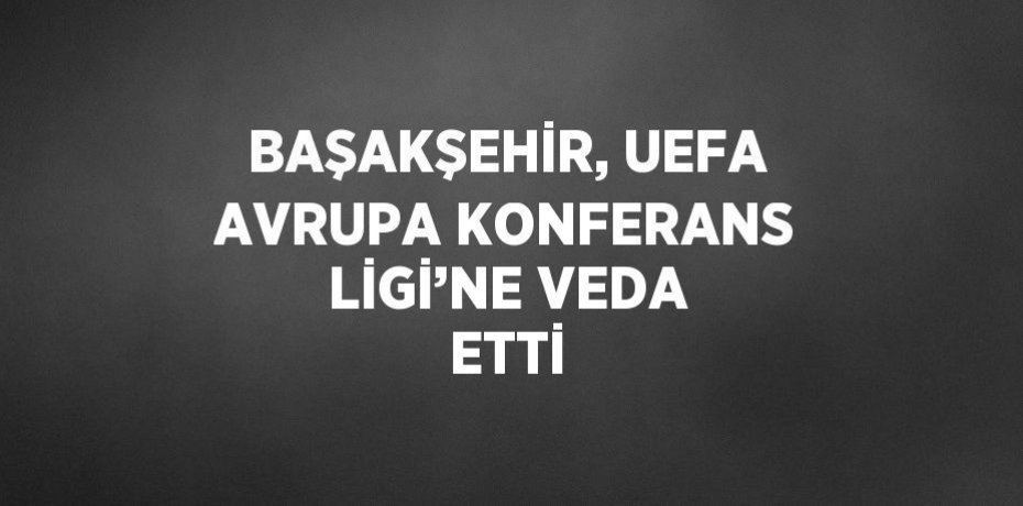 BAŞAKŞEHİR, UEFA AVRUPA KONFERANS LİGİ’NE VEDA ETTİ