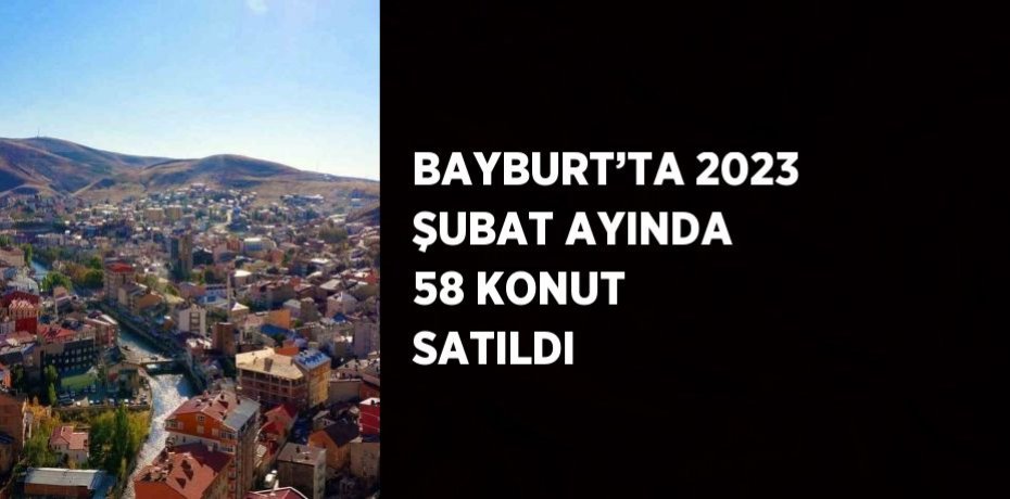 BAYBURT’TA 2023 ŞUBAT AYINDA 58 KONUT SATILDI