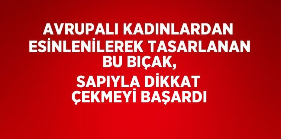 AVRUPALI KADINLARDAN ESİNLENİLEREK TASARLANAN BU BIÇAK, SAPIYLA DİKKAT ÇEKMEYİ BAŞARDI