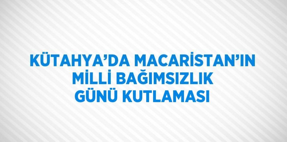 KÜTAHYA’DA MACARİSTAN’IN MİLLİ BAĞIMSIZLIK GÜNÜ KUTLAMASI