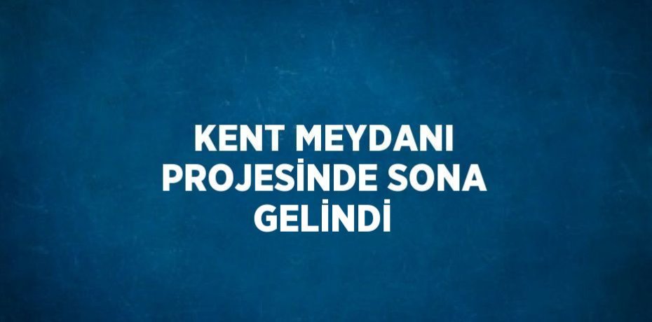 KENT MEYDANI PROJESİNDE SONA GELİNDİ