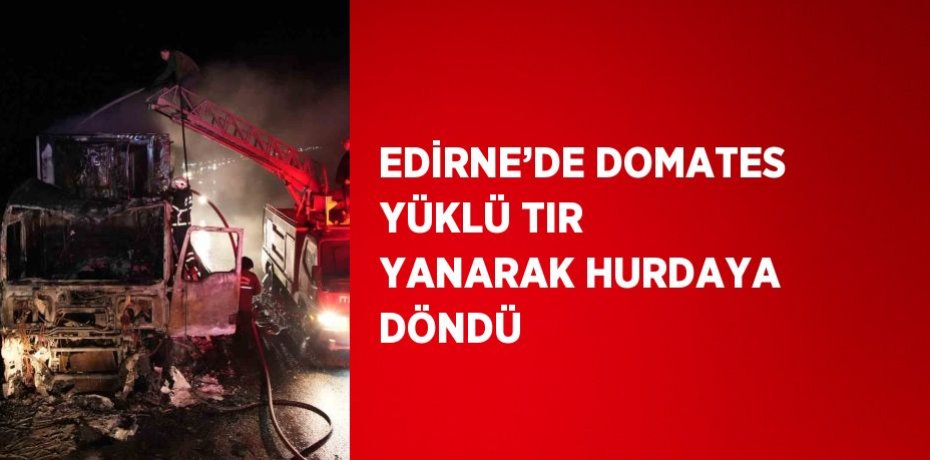 EDİRNE’DE DOMATES YÜKLÜ TIR YANARAK HURDAYA DÖNDÜ