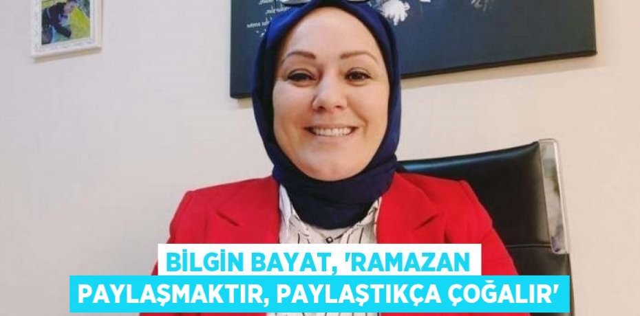 BİLGİN BAYAT, 'RAMAZAN PAYLAŞMAKTIR, PAYLAŞTIKÇA ÇOĞALIR'