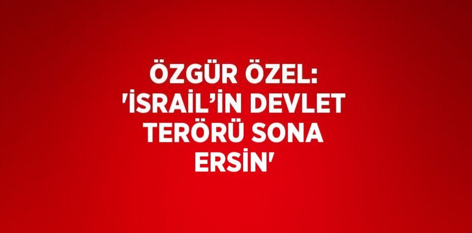 ÖZGÜR ÖZEL: 'İSRAİL’İN DEVLET TERÖRÜ SONA ERSİN'