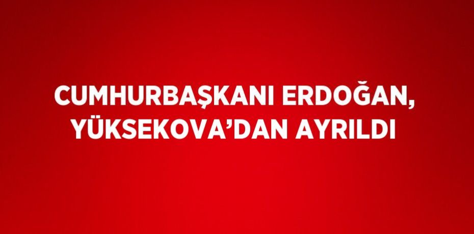 CUMHURBAŞKANI ERDOĞAN, YÜKSEKOVA’DAN AYRILDI