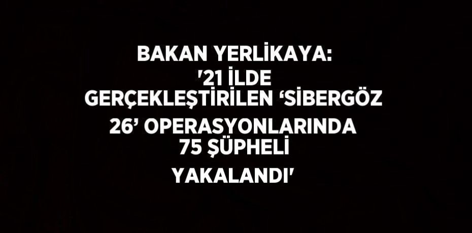BAKAN YERLİKAYA: '21 İLDE GERÇEKLEŞTİRİLEN ‘SİBERGÖZ 26’ OPERASYONLARINDA 75 ŞÜPHELİ YAKALANDI'