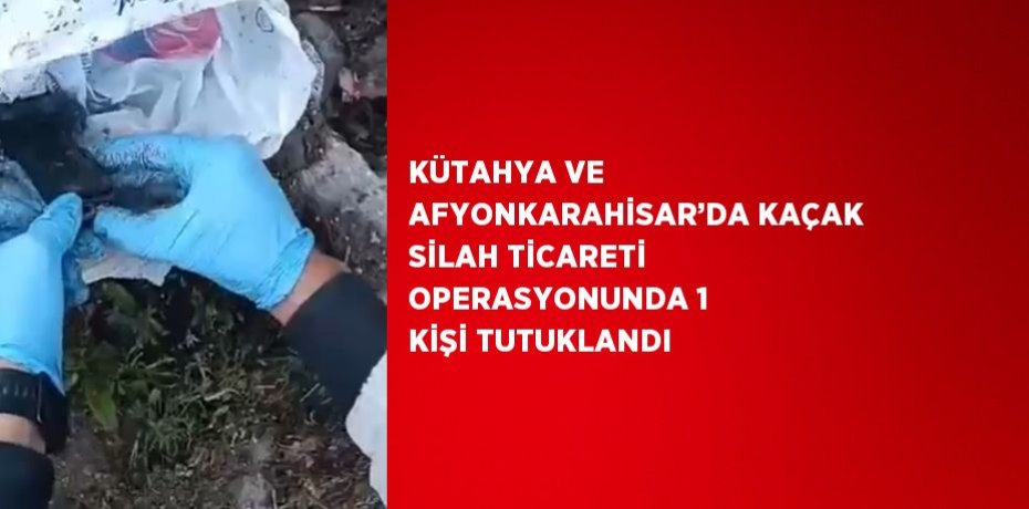 KÜTAHYA VE AFYONKARAHİSAR’DA KAÇAK SİLAH TİCARETİ OPERASYONUNDA 1 KİŞİ TUTUKLANDI