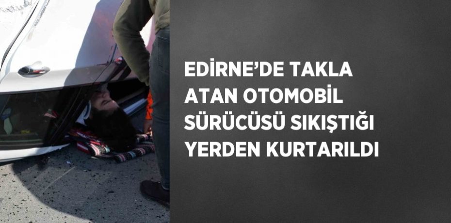 EDİRNE’DE TAKLA ATAN OTOMOBİL SÜRÜCÜSÜ SIKIŞTIĞI YERDEN KURTARILDI