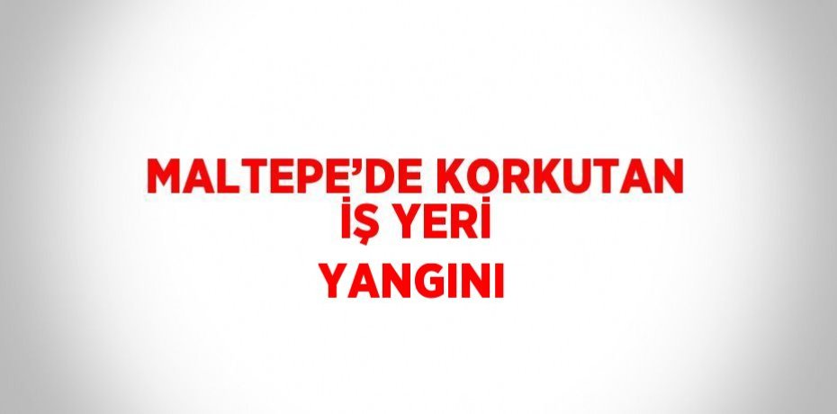 MALTEPE’DE KORKUTAN İŞ YERİ YANGINI