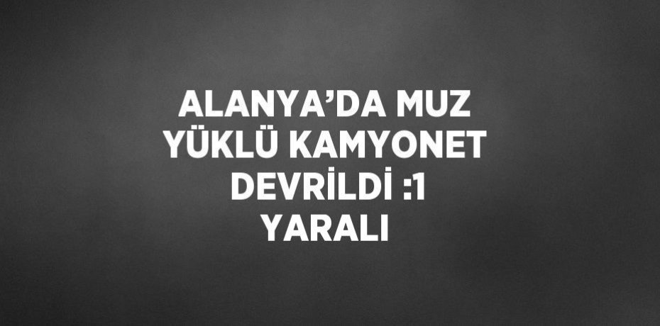 ALANYA’DA MUZ YÜKLÜ KAMYONET DEVRİLDİ :1 YARALI