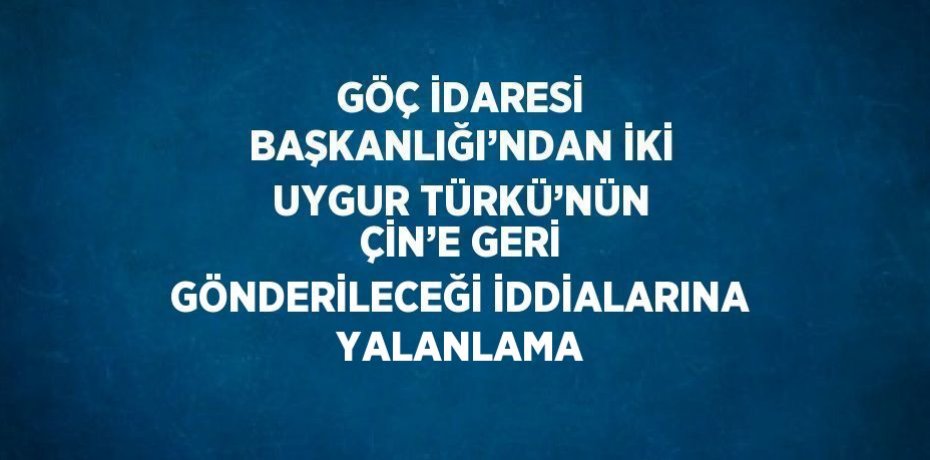 GÖÇ İDARESİ BAŞKANLIĞI’NDAN İKİ UYGUR TÜRKÜ’NÜN ÇİN’E GERİ GÖNDERİLECEĞİ İDDİALARINA YALANLAMA