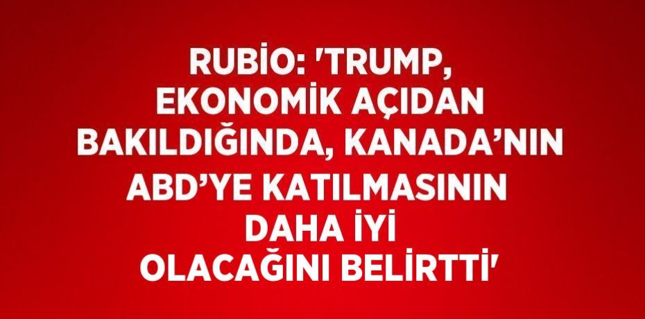 RUBİO: 'TRUMP, EKONOMİK AÇIDAN BAKILDIĞINDA, KANADA’NIN ABD’YE KATILMASININ DAHA İYİ OLACAĞINI BELİRTTİ'