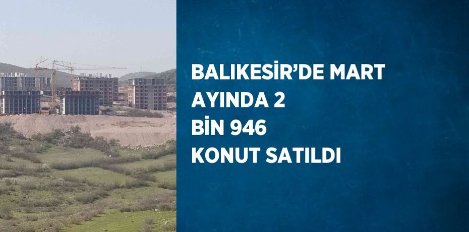 BALIKESİR’DE MART AYINDA 2 BİN 946 KONUT SATILDI