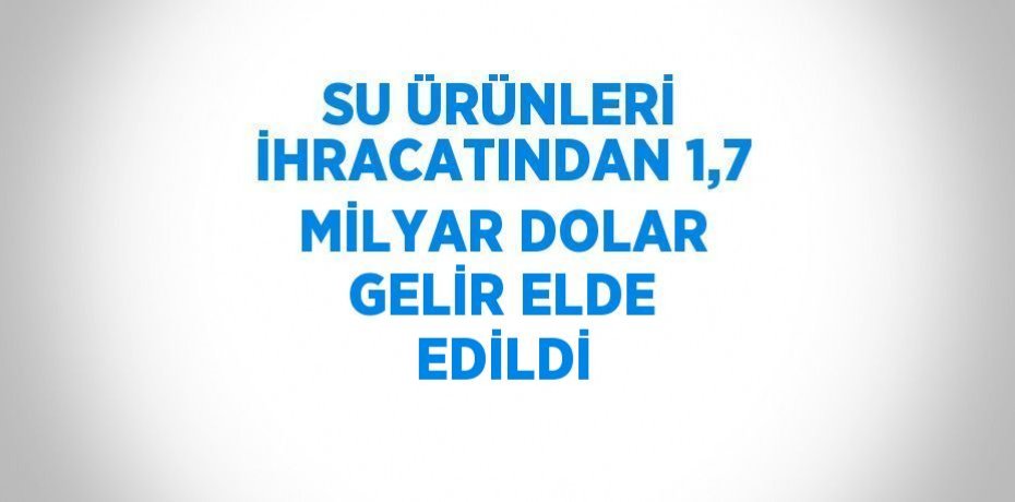 SU ÜRÜNLERİ İHRACATINDAN 1,7 MİLYAR DOLAR GELİR ELDE EDİLDİ
