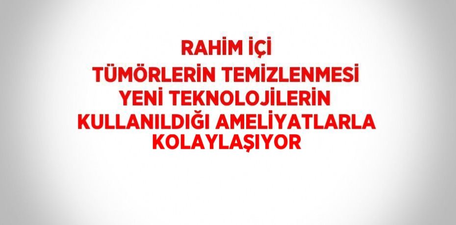 RAHİM İÇİ TÜMÖRLERİN TEMİZLENMESİ YENİ TEKNOLOJİLERİN KULLANILDIĞI AMELİYATLARLA KOLAYLAŞIYOR