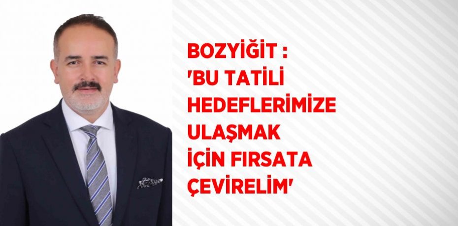 BOZYİĞİT : 'BU TATİLİ HEDEFLERİMİZE ULAŞMAK İÇİN FIRSATA ÇEVİRELİM'