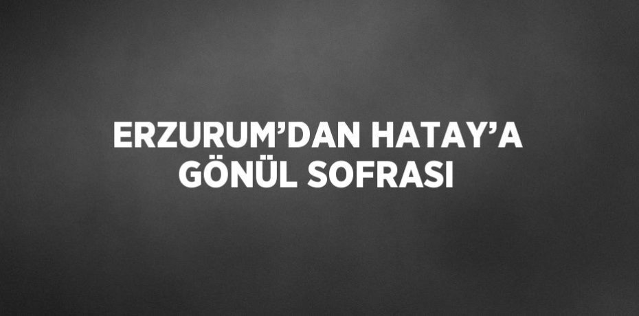 ERZURUM’DAN HATAY’A GÖNÜL SOFRASI