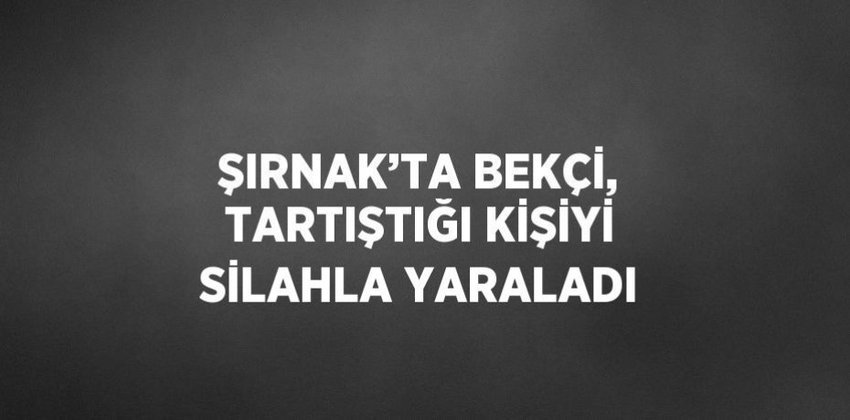 ŞIRNAK’TA BEKÇİ, TARTIŞTIĞI KİŞİYİ SİLAHLA YARALADI