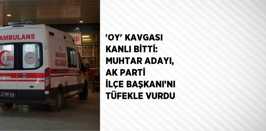 'OY' KAVGASI KANLI BİTTİ: MUHTAR ADAYI, AK PARTİ İLÇE BAŞKANI’NI TÜFEKLE VURDU