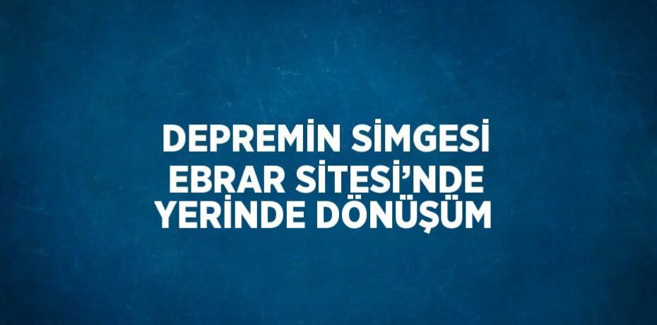 DEPREMİN SİMGESİ EBRAR SİTESİ’NDE YERİNDE DÖNÜŞÜM