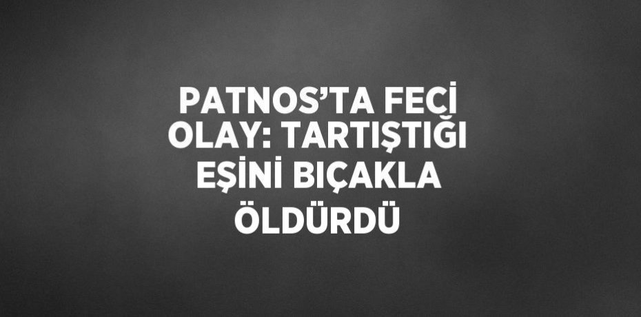 PATNOS’TA FECİ OLAY: TARTIŞTIĞI EŞİNİ BIÇAKLA ÖLDÜRDÜ