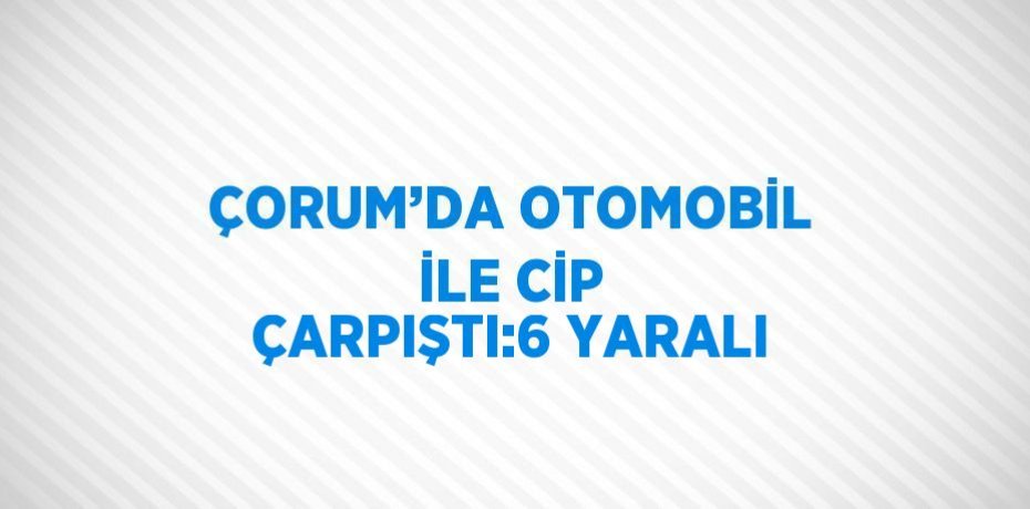 ÇORUM’DA OTOMOBİL İLE CİP ÇARPIŞTI:6 YARALI