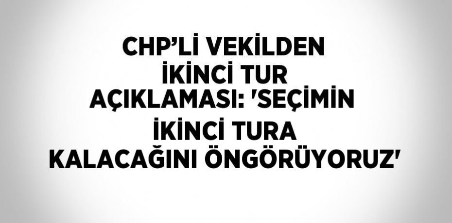 CHP’Lİ VEKİLDEN İKİNCİ TUR AÇIKLAMASI: 'SEÇİMİN İKİNCİ TURA KALACAĞINI ÖNGÖRÜYORUZ'