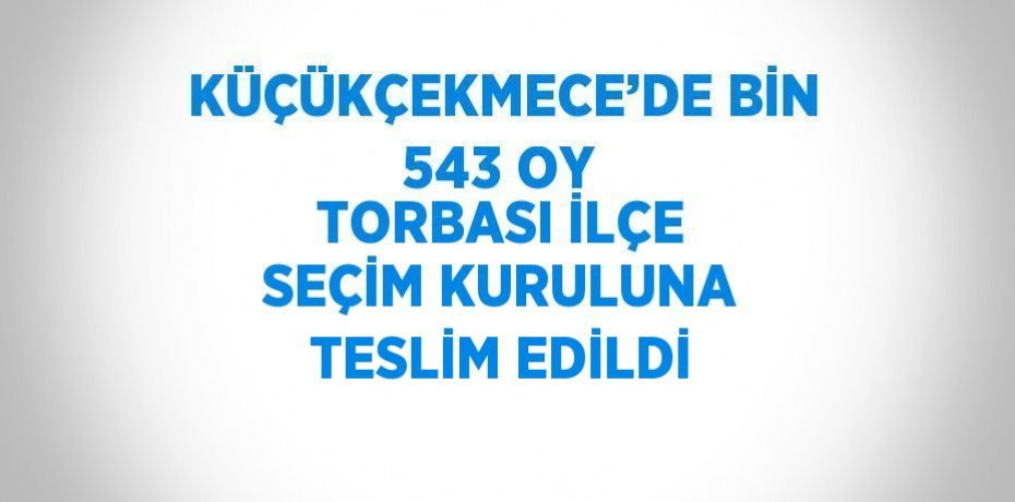 KÜÇÜKÇEKMECE’DE BİN 543 OY TORBASI İLÇE SEÇİM KURULUNA TESLİM EDİLDİ