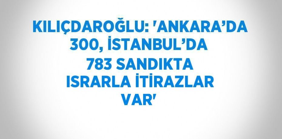 KILIÇDAROĞLU: 'ANKARA’DA 300, İSTANBUL’DA 783 SANDIKTA ISRARLA İTİRAZLAR VAR'