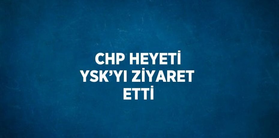 CHP HEYETİ YSK’YI ZİYARET ETTİ