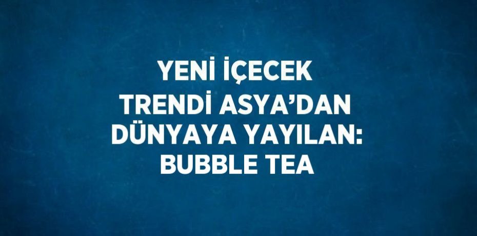 YENİ İÇECEK TRENDİ ASYA’DAN DÜNYAYA YAYILAN: BUBBLE TEA