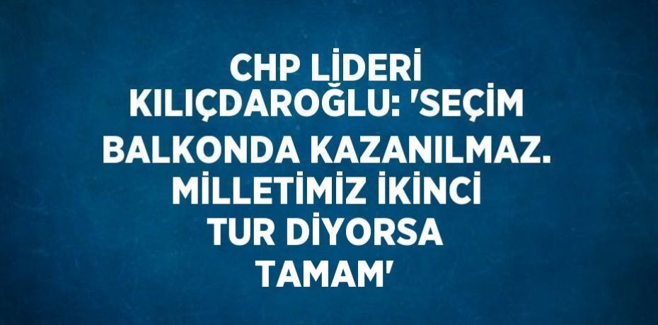 CHP LİDERİ KILIÇDAROĞLU: 'SEÇİM BALKONDA KAZANILMAZ. MİLLETİMİZ İKİNCİ TUR DİYORSA TAMAM'