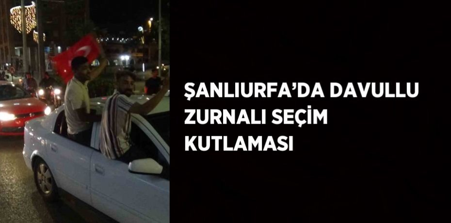 ŞANLIURFA’DA DAVULLU ZURNALI SEÇİM KUTLAMASI
