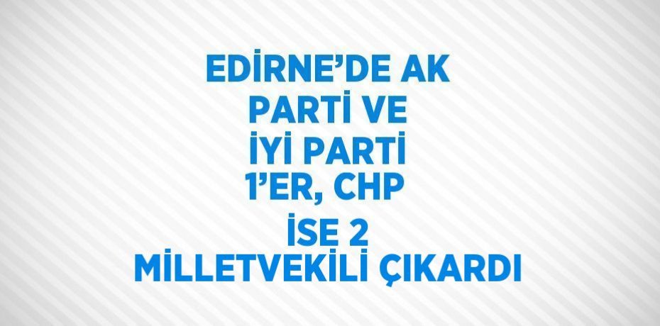 EDİRNE’DE AK PARTİ VE İYİ PARTİ 1’ER, CHP İSE 2 MİLLETVEKİLİ ÇIKARDI