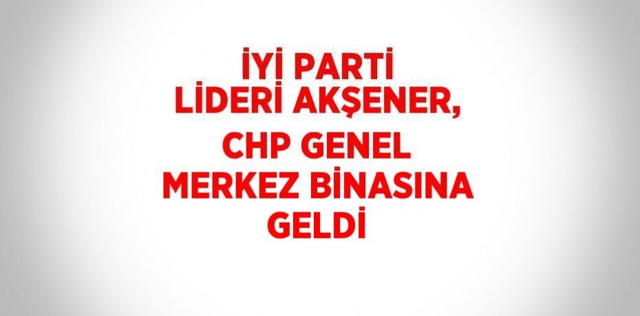 İYİ PARTİ LİDERİ AKŞENER, CHP GENEL MERKEZ BİNASINA GELDİ