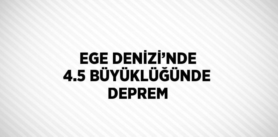 EGE DENİZİ’NDE 4.5 BÜYÜKLÜĞÜNDE DEPREM