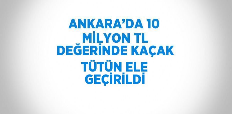 ANKARA’DA 10 MİLYON TL DEĞERİNDE KAÇAK TÜTÜN ELE GEÇİRİLDİ