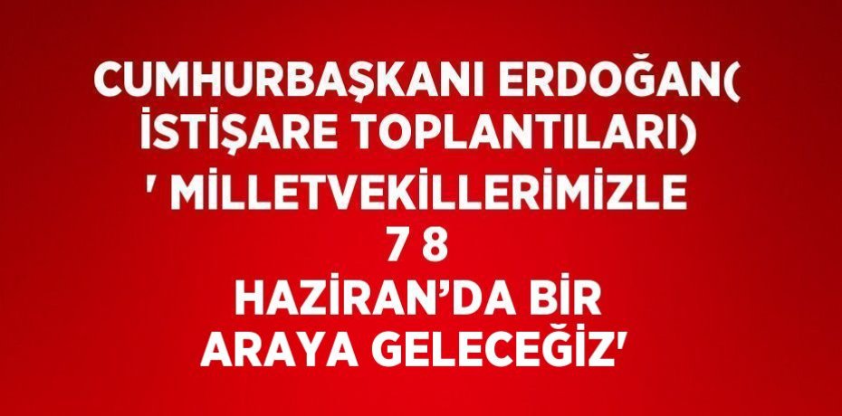 CUMHURBAŞKANI ERDOĞAN( İSTİŞARE TOPLANTILARI) ' MİLLETVEKİLLERİMİZLE 7 8 HAZİRAN’DA BİR ARAYA GELECEĞİZ'