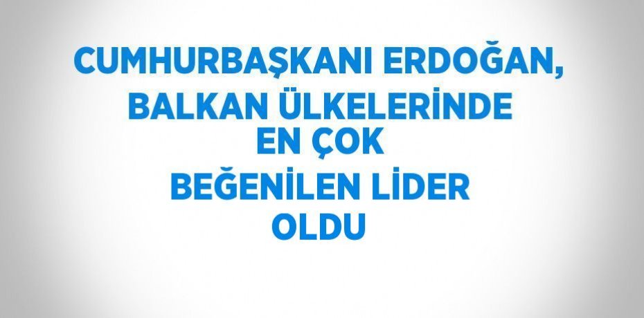 CUMHURBAŞKANI ERDOĞAN, BALKAN ÜLKELERİNDE EN ÇOK BEĞENİLEN LİDER OLDU
