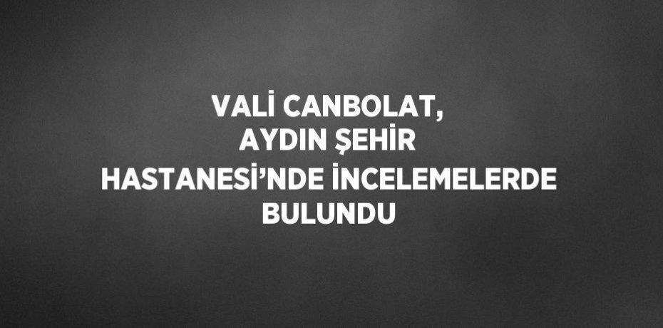 VALİ CANBOLAT, AYDIN ŞEHİR HASTANESİ’NDE İNCELEMELERDE BULUNDU